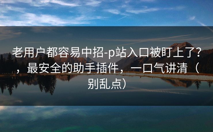 老用户都容易中招-p站入口被盯上了？，最安全的助手插件，一口气讲清（别乱点）