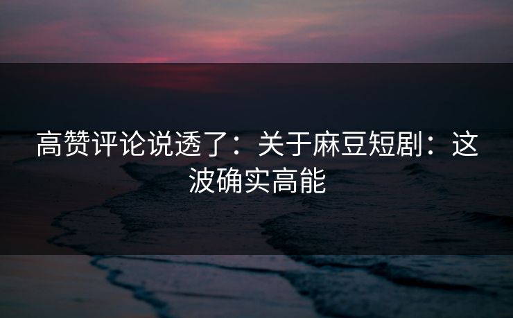 高赞评论说透了：关于麻豆短剧：这波确实高能