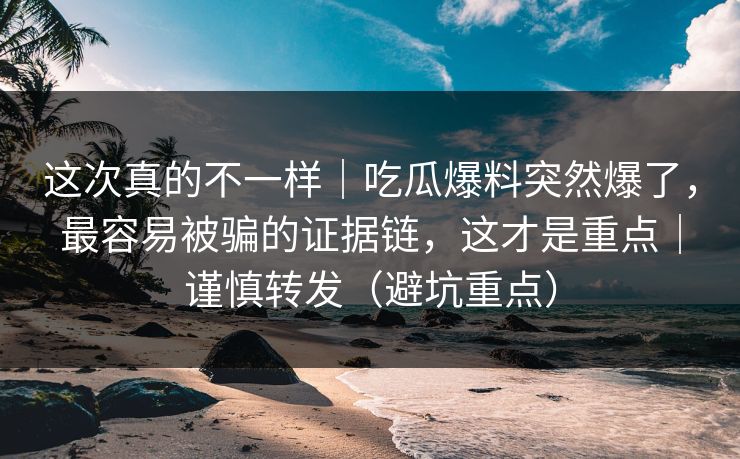 这次真的不一样｜吃瓜爆料突然爆了，最容易被骗的证据链，这才是重点｜谨慎转发（避坑重点）