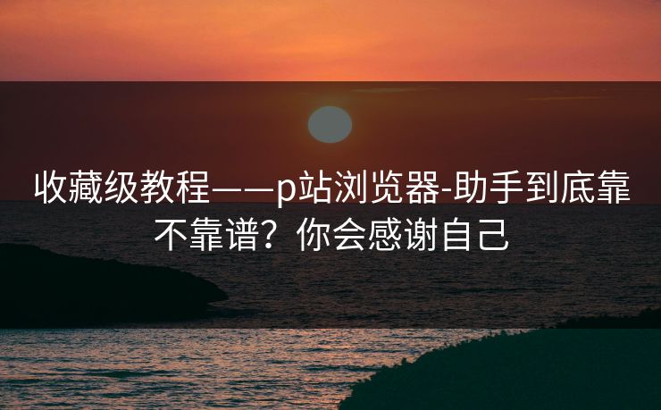 收藏级教程——p站浏览器-助手到底靠不靠谱？你会感谢自己
