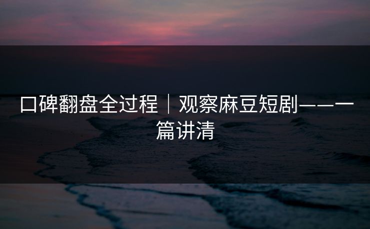 口碑翻盘全过程｜观察麻豆短剧——一篇讲清