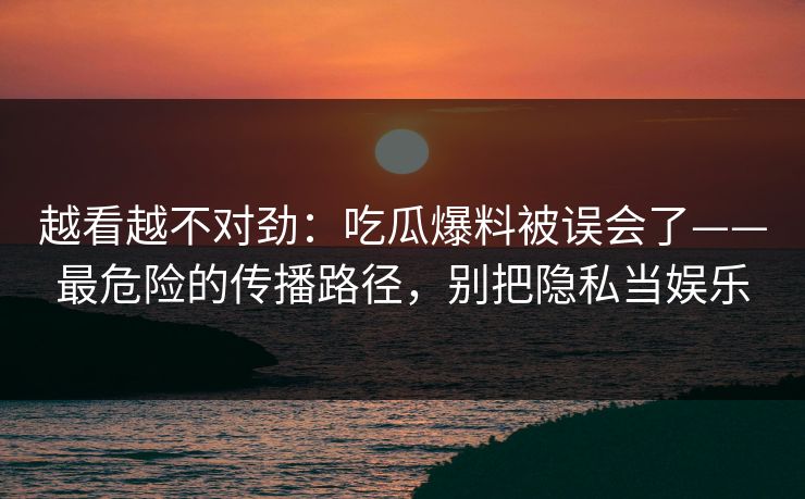 越看越不对劲：吃瓜爆料被误会了——最危险的传播路径，别把隐私当娱乐