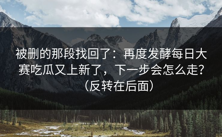 被删的那段找回了：再度发酵每日大赛吃瓜又上新了，下一步会怎么走？（反转在后面）