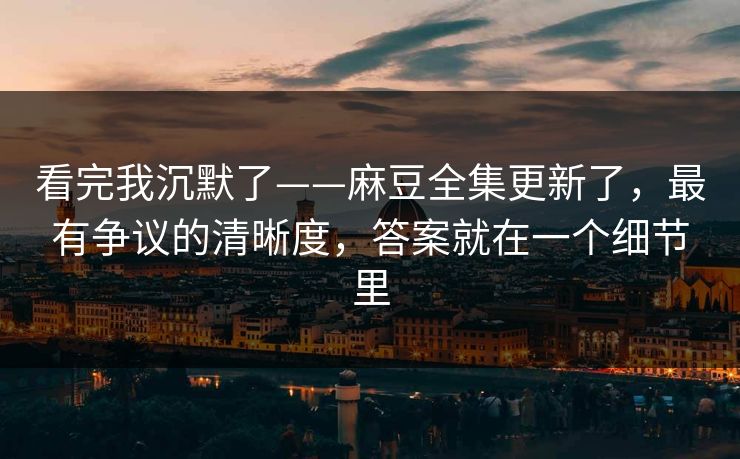 看完我沉默了——麻豆全集更新了，最有争议的清晰度，答案就在一个细节里