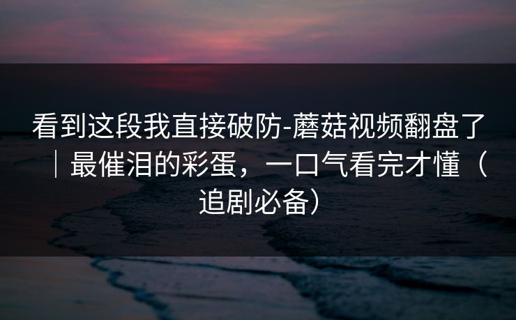 看到这段我直接破防-蘑菇视频翻盘了｜最催泪的彩蛋，一口气看完才懂（追剧必备）