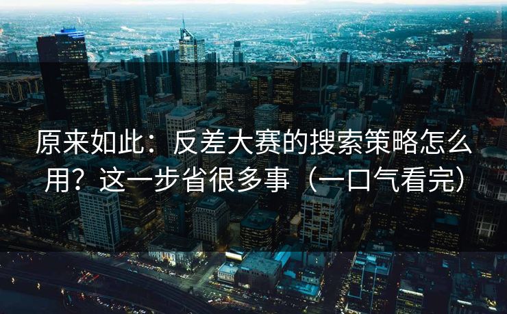 原来如此：反差大赛的搜索策略怎么用？这一步省很多事（一口气看完）