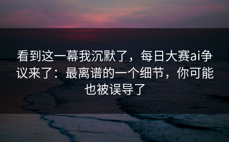 看到这一幕我沉默了，每日大赛ai争议来了：最离谱的一个细节，你可能也被误导了