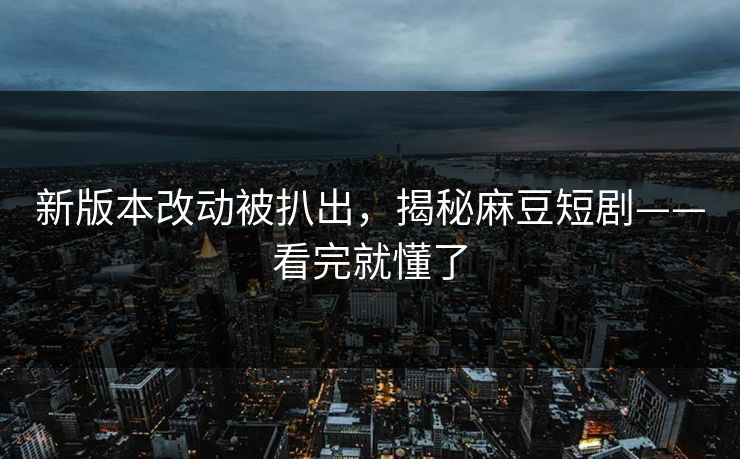 新版本改动被扒出，揭秘麻豆短剧——看完就懂了