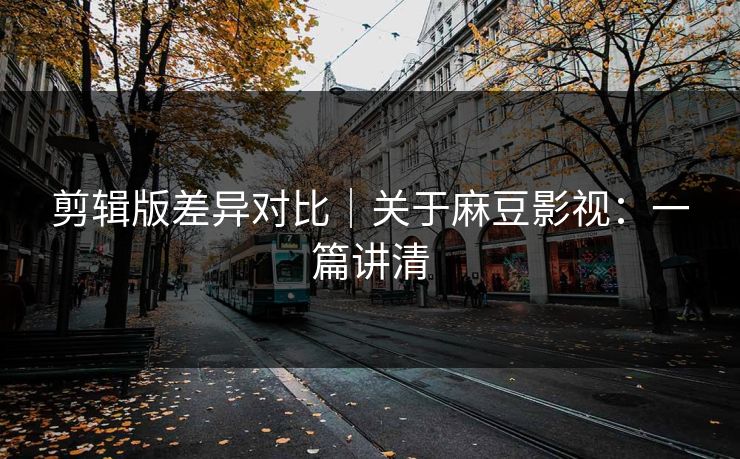 剪辑版差异对比｜关于麻豆影视：一篇讲清