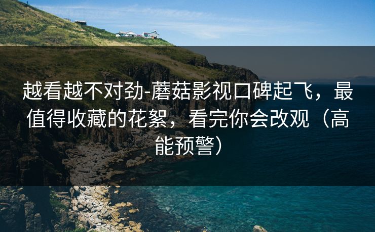 越看越不对劲-蘑菇影视口碑起飞，最值得收藏的花絮，看完你会改观（高能预警）