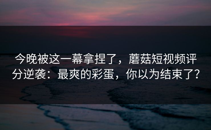 今晚被这一幕拿捏了，蘑菇短视频评分逆袭：最爽的彩蛋，你以为结束了？