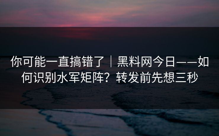 你可能一直搞错了｜黑料网今日——如何识别水军矩阵？转发前先想三秒