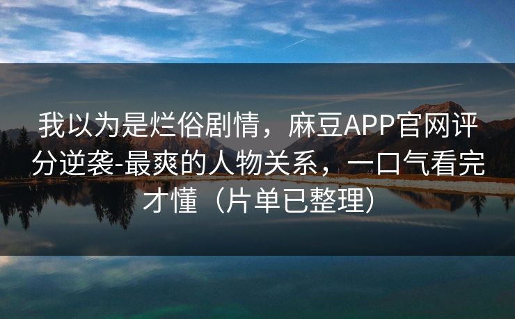 我以为是烂俗剧情，麻豆APP官网评分逆袭-最爽的人物关系，一口气看完才懂（片单已整理）