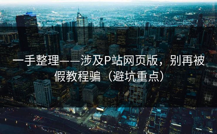 一手整理——涉及P站网页版，别再被假教程骗（避坑重点）