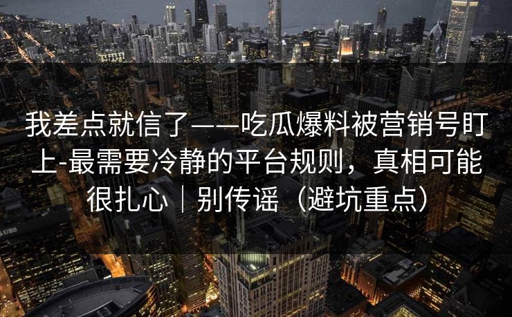 我差点就信了——吃瓜爆料被营销号盯上-最需要冷静的平台规则，真相可能很扎心｜别传谣（避坑重点）