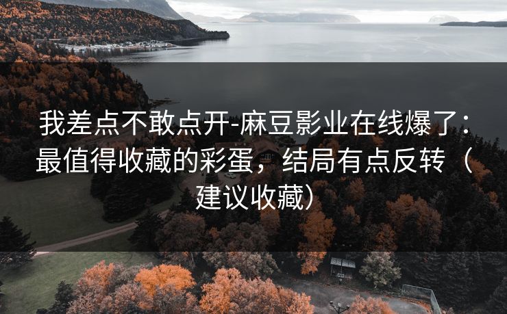 我差点不敢点开-麻豆影业在线爆了：最值得收藏的彩蛋，结局有点反转（建议收藏）