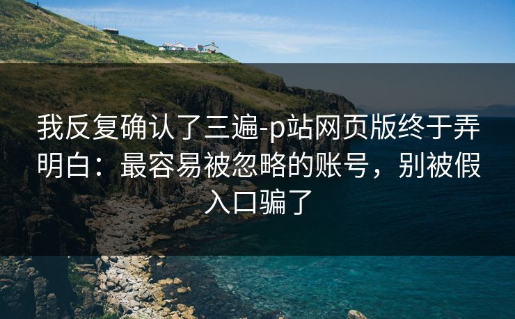 我反复确认了三遍-p站网页版终于弄明白：最容易被忽略的账号，别被假入口骗了