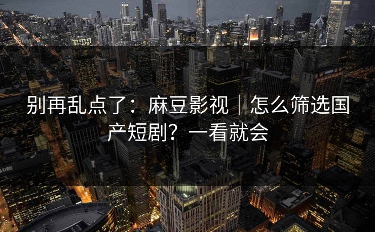 别再乱点了：麻豆影视｜怎么筛选国产短剧？一看就会