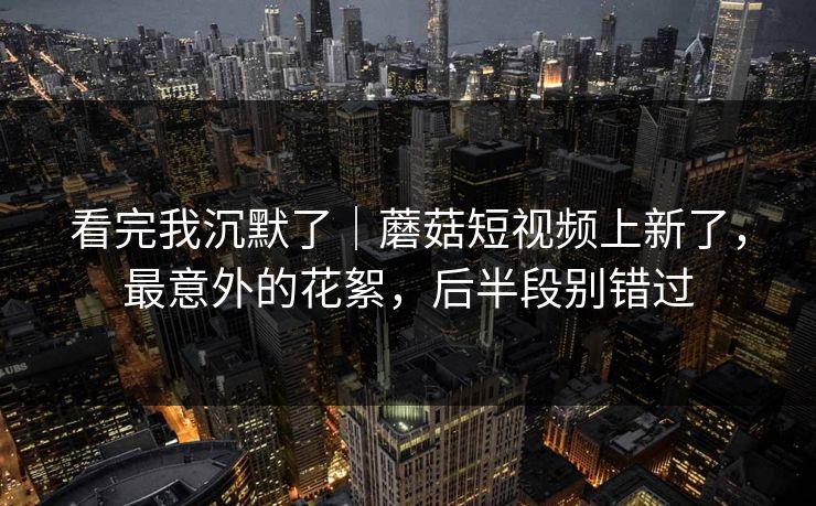 看完我沉默了｜蘑菇短视频上新了，最意外的花絮，后半段别错过