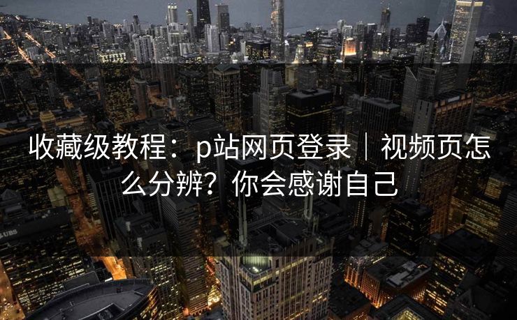 收藏级教程：p站网页登录｜视频页怎么分辨？你会感谢自己