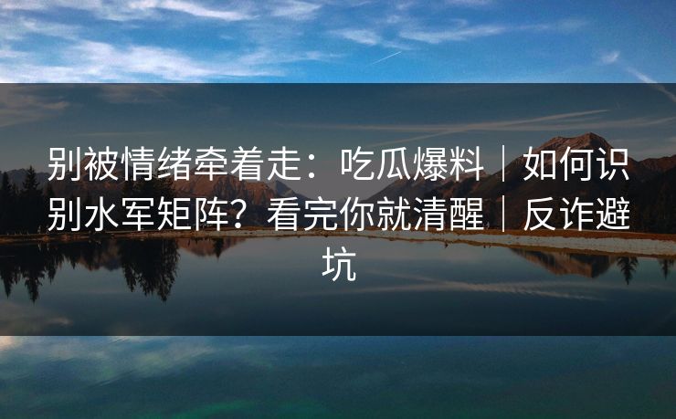 别被情绪牵着走:吃瓜爆料|如何识别水军矩阵?看完你就清醒|反诈避坑 别被情绪牵着走:吃瓜爆料|如何识别水军矩阵?看完你就清醒|反诈避坑