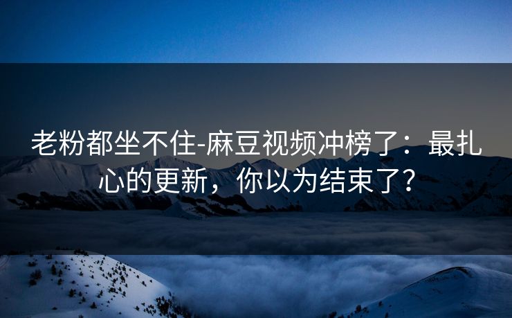 老粉都坐不住-麻豆视频冲榜了:最扎心的更新,你以为结束了? 老粉都坐不住-麻豆视频冲榜了:最扎心的更新,你以为结束了?