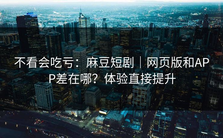 不看会吃亏：麻豆短剧｜网页版和APP差在哪？体验直接提升