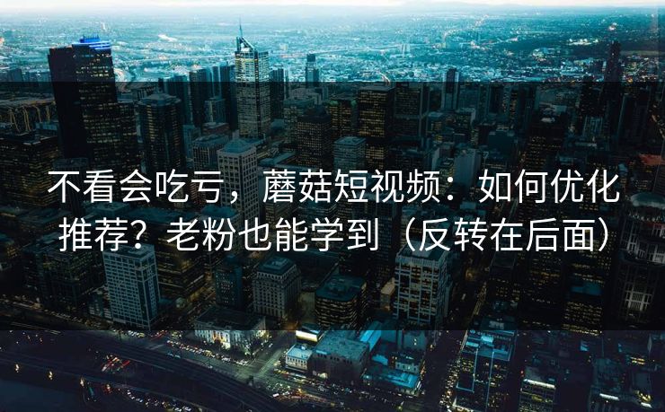 不看会吃亏，蘑菇短视频：如何优化推荐？老粉也能学到（反转在后面）