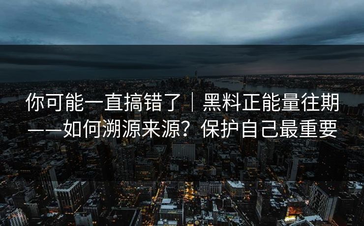 你可能一直搞错了｜黑料正能量往期——如何溯源来源？保护自己最重要