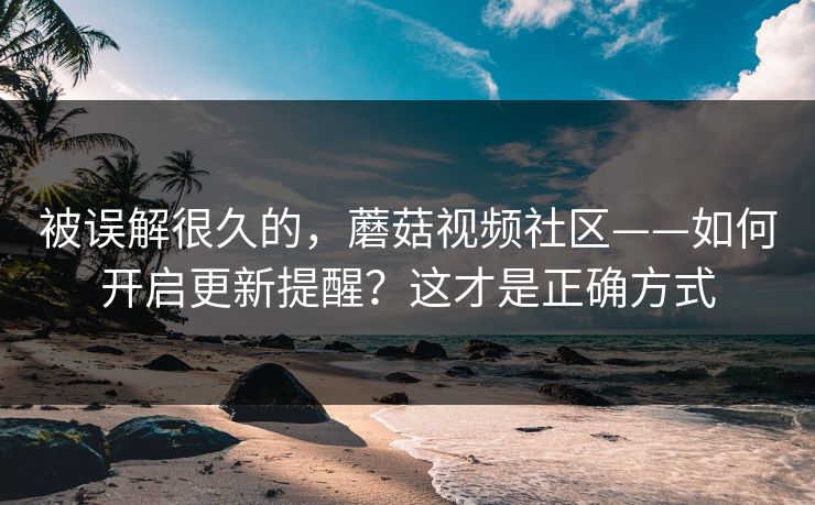被误解很久的,蘑菇视频社区——如何开启更新提醒?这才是正确方式 被误解很久的,蘑菇视频社区——如何开启更新提醒?这才是正确方式