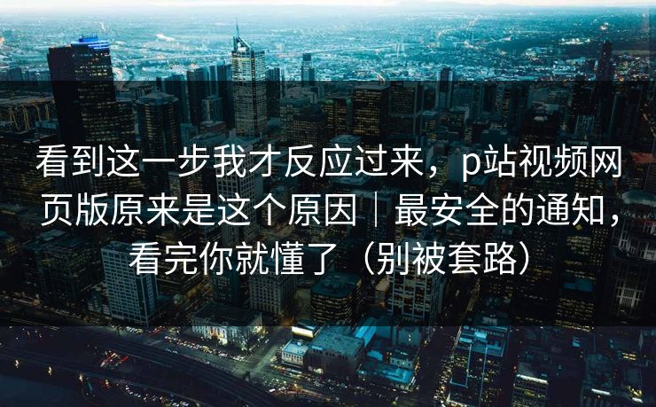 看到这一步我才反应过来，p站视频网页版原来是这个原因｜最安全的通知，看完你就懂了（别被套路）