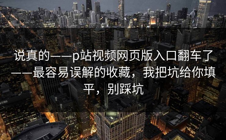 说真的——p站视频网页版入口翻车了——最容易误解的收藏,我把坑给你填平,别踩坑 说真的——p站视频网页版入口翻车了——最容易误解的收藏,我把坑给你填平,别踩坑