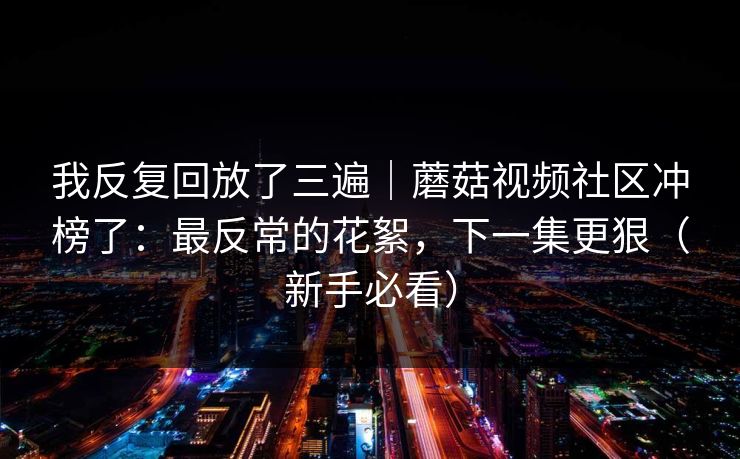我反复回放了三遍|蘑菇视频社区冲榜了:最反常的花絮,下一集更狠(新手必看) 我反复回放了三遍|蘑菇视频社区冲榜了:最反常的花絮,下一集更狠(新手必看)