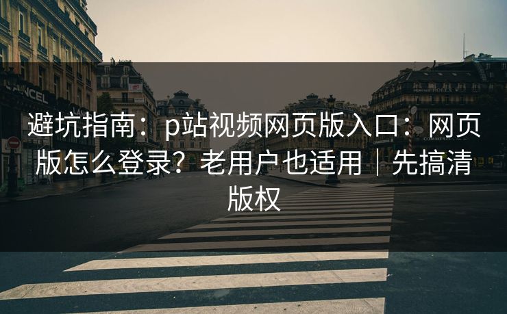 避坑指南：p站视频网页版入口：网页版怎么登录？老用户也适用｜先搞清版权