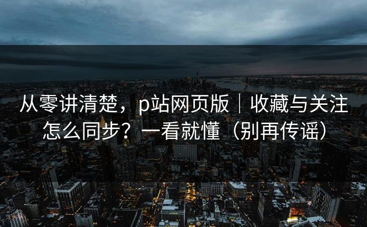 从零讲清楚，p站网页版｜收藏与关注怎么同步？一看就懂（别再传谣）