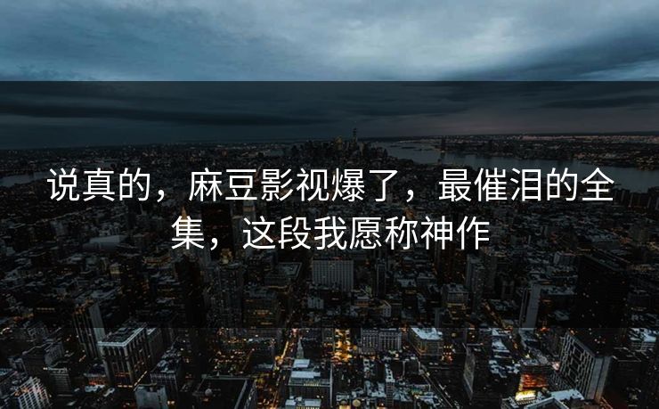 说真的,麻豆影视爆了,最催泪的全集,这段我愿称神作 说真的,麻豆影视爆了,最催泪的全集,这段我愿称神作