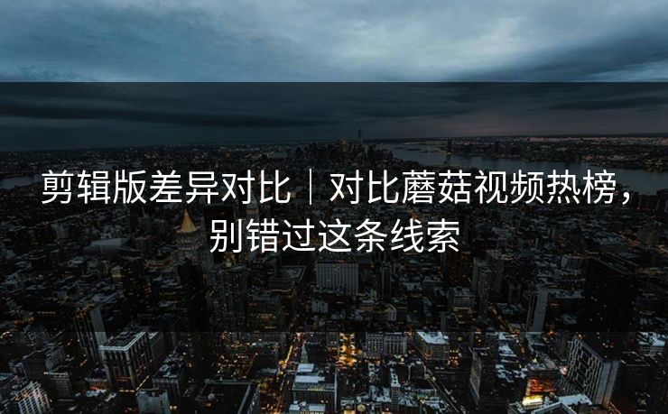 剪辑版差异对比|对比蘑菇视频热榜,别错过这条线索 剪辑版差异对比|对比蘑菇视频热榜,别错过这条线索