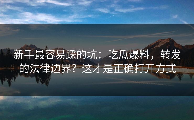 新手最容易踩的坑:吃瓜爆料,转发的法律边界?这才是正确打开方式 新手最容易踩的坑:吃瓜爆料,转发的法律边界?这才是正确打开方式