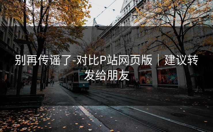 别再传谣了-对比P站网页版|建议转发给朋友 别再传谣了-对比P站网页版|建议转发给朋友
