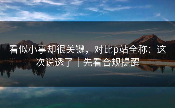 看似小事却很关键,对比p站全称:这次说透了|先看合规提醒 看似小事却很关键,对比p站全称:这次说透了|先看合规提醒