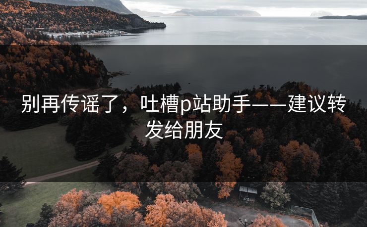 别再传谣了,吐槽p站助手——建议转发给朋友 别再传谣了,吐槽p站助手——建议转发给朋友