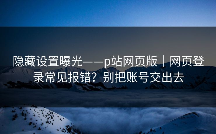 隐藏设置曝光——p站网页版｜网页登录常见报错？别把账号交出去