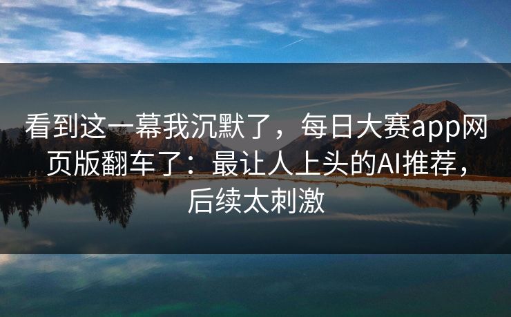 看到这一幕我沉默了,每日大赛app网页版翻车了:最让人上头的AI推荐,后续太刺激 看到这一幕我沉默了,每日大赛app网页版翻车了:最让人上头的AI推荐,后续太刺激