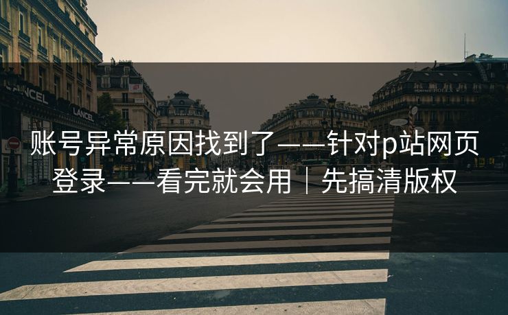 账号异常原因找到了——针对p站网页登录——看完就会用｜先搞清版权