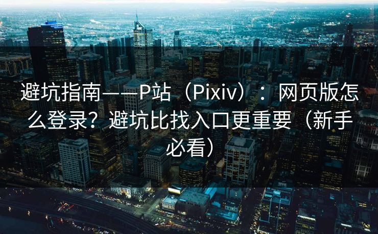 避坑指南——P站（Pixiv）：网页版怎么登录？避坑比找入口更重要（新手必看）
