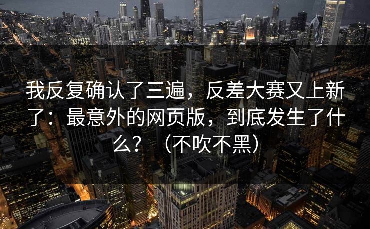 我反复确认了三遍,反差大赛又上新了:最意外的网页版,到底发生了什么?(不吹不黑) 我反复确认了三遍,反差大赛又上新了:最意外的网页版,到底发生了什么?(不吹不黑)
