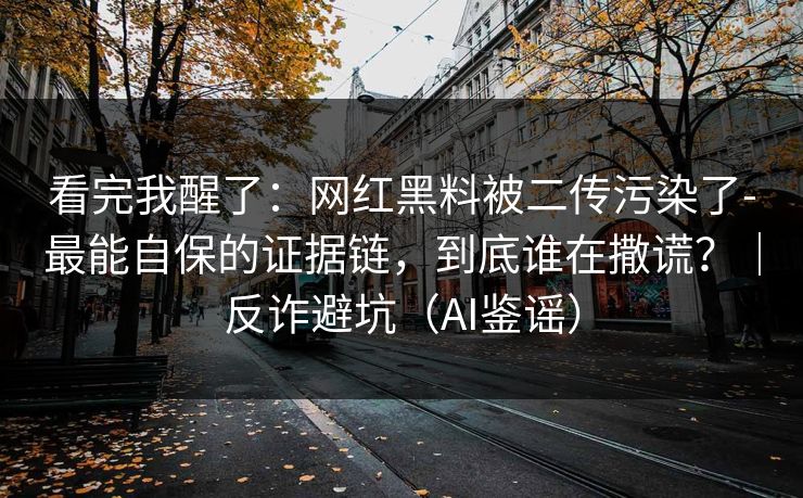 看完我醒了：网红黑料被二传污染了-最能自保的证据链，到底谁在撒谎？｜反诈避坑（AI鉴谣）