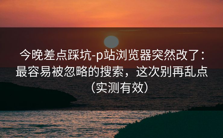 今晚差点踩坑-p站浏览器突然改了:最容易被忽略的搜索,这次别再乱点(实测有效) 今晚差点踩坑-p站浏览器突然改了:最容易被忽略的搜索,这次别再乱点(实测有效)