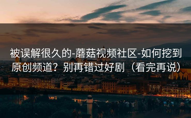 被误解很久的-蘑菇视频社区-如何挖到原创频道?别再错过好剧(看完再说) 被误解很久的-蘑菇视频社区-如何挖到原创频道?别再错过好剧(看完再说)