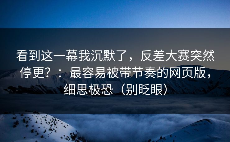 看到这一幕我沉默了,反差大赛突然停更?:最容易被带节奏的网页版,细思极恐(别眨眼) 看到这一幕我沉默了,反差大赛突然停更?:最容易被带节奏的网页版,细思极恐(别眨眼)
